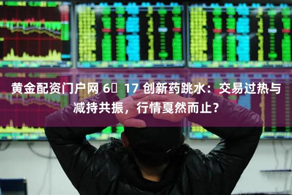 黄金配资门户网 6・17 创新药跳水：交易过热与减持共振，行情戛然而止？