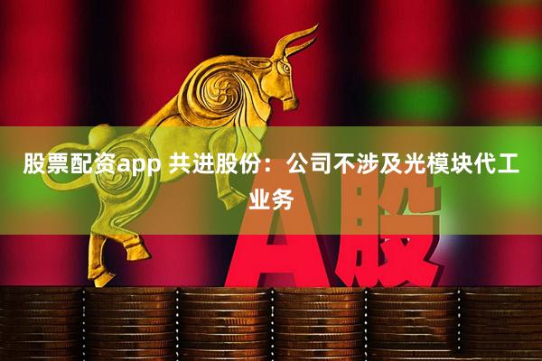 股票配资app 共进股份：公司不涉及光模块代工业务