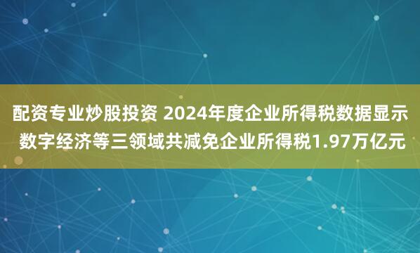 配资专业炒股投资 2024年度企业所得税数据显示 数字经济等三领域共减免企业所得税1.97万亿元