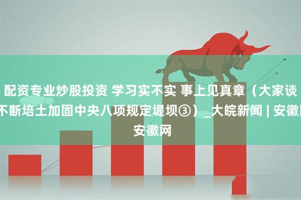 配资专业炒股投资 学习实不实 事上见真章（大家谈·不断培土加固中央八项规定堤坝③）_大皖新闻 | 安徽网