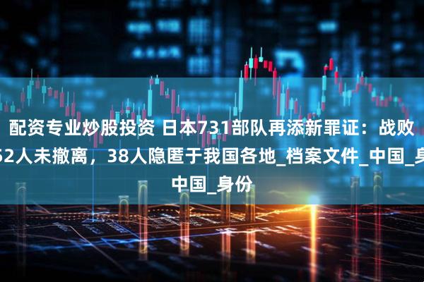 配资专业炒股投资 日本731部队再添新罪证：战败后52人未撤离，38人隐匿于我国各地_档案文件_中国_身份