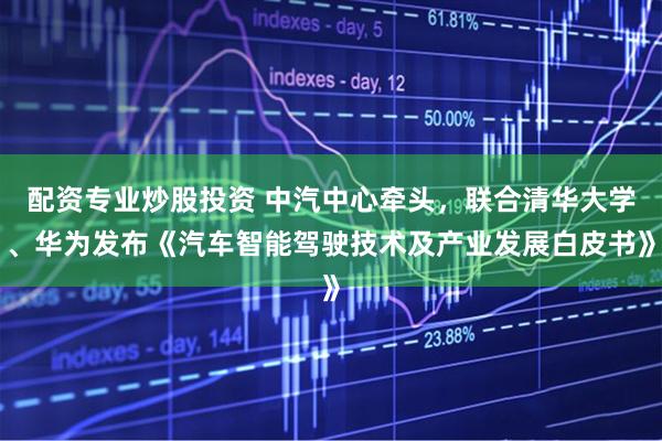 配资专业炒股投资 中汽中心牵头，联合清华大学、华为发布《汽车智能驾驶技术及产业发展白皮书》