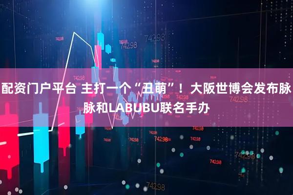 配资门户平台 主打一个“丑萌”！大阪世博会发布脉脉和LABUBU联名手办