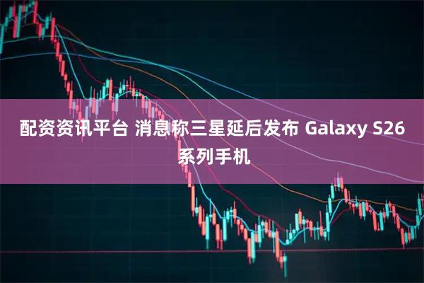 配资资讯平台 消息称三星延后发布 Galaxy S26 系列手机