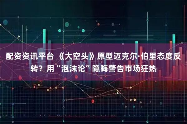 配资资讯平台 《大空头》原型迈克尔·伯里态度反转？用“泡沫论”隐晦警告市场狂热