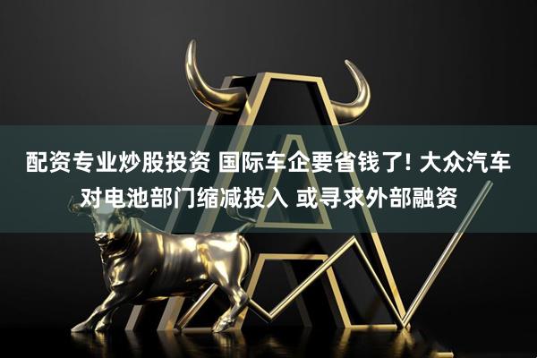 配资专业炒股投资 国际车企要省钱了! 大众汽车对电池部门缩减投入 或寻求外部融资