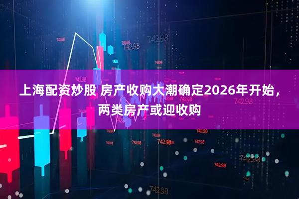 上海配资炒股 房产收购大潮确定2026年开始，两类房产或迎收购