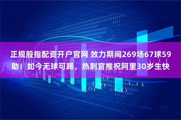 正规股指配资开户官网 效力期间269场67球59助！如今无球可踢，热刺官推祝阿里30岁生快